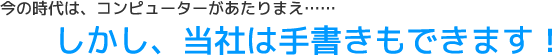 今の時代は、コンピューターがあたりまえ。しかし、当社は手書きもできます！